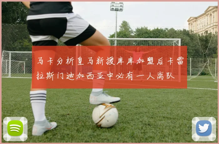 马卡分析皇马新援库库加盟后卡雷拉斯门迪加西亚中必有一人离队