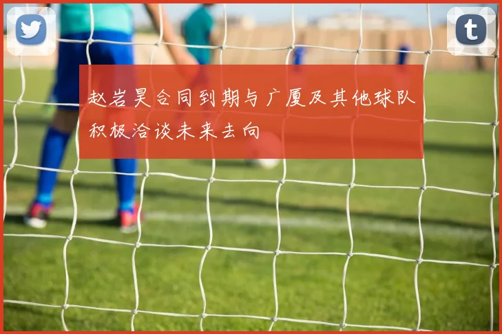 赵岩昊合同到期与广厦及其他球队积极洽谈未来去向
