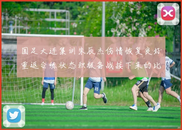 国足大连集训朱辰杰伤情恢复良好重返合练状态积极备战接下来的比赛