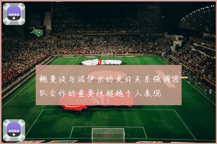 鲍曼谈与诺伊尔的良好关系强调团队合作的重要性超越个人表现
