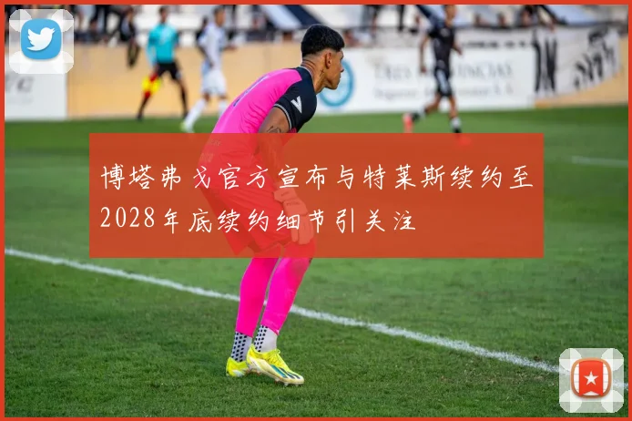 博塔弗戈官方宣布与特莱斯续约至2028年底续约细节引关注
