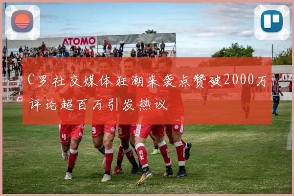 C罗社交媒体狂潮来袭点赞破2000万评论超百万引发热议
