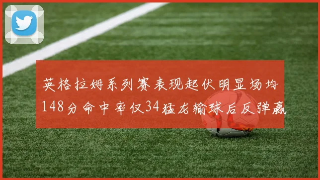 英格拉姆系列赛表现起伏明显场均148分命中率仅34猛龙输球后反弹赢得21分