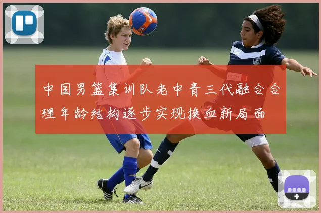 中国男篮集训队老中青三代融合合理年龄结构逐步实现换血新局面
