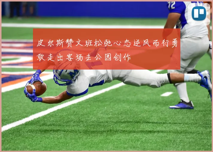 皮尔斯赞文班松弛心态逆风而行勇敢走出客场去公园创作