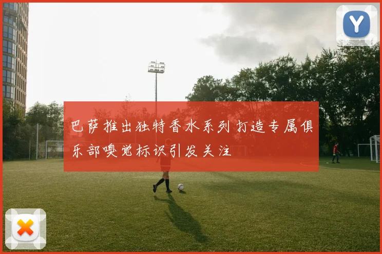 巴萨推出独特香水系列打造专属俱乐部嗅觉标识引发关注