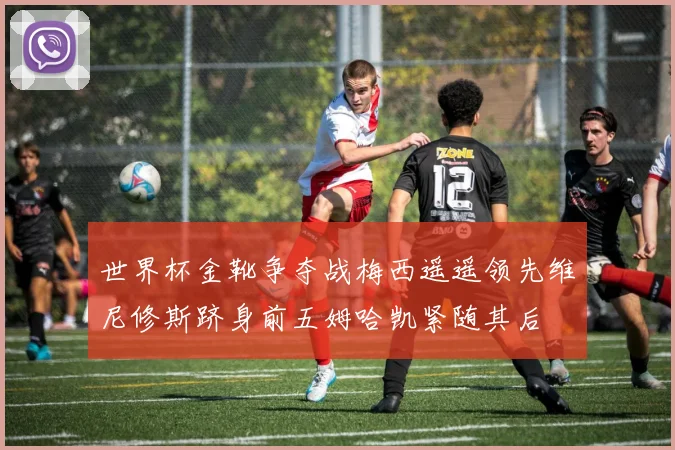 世界杯金靴争夺战梅西遥遥领先维尼修斯跻身前五姆哈凯紧随其后