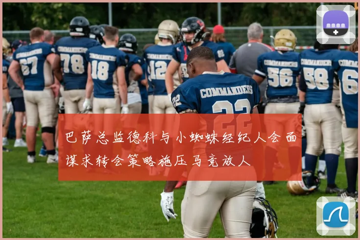 巴萨总监德科与小蜘蛛经纪人会面谋求转会策略施压马竞放人