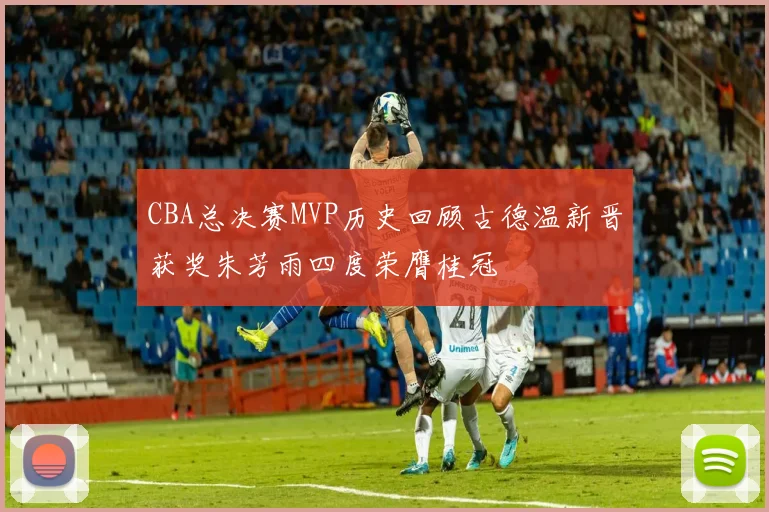 CBA总决赛MVP历史回顾古德温新晋获奖朱芳雨四度荣膺桂冠