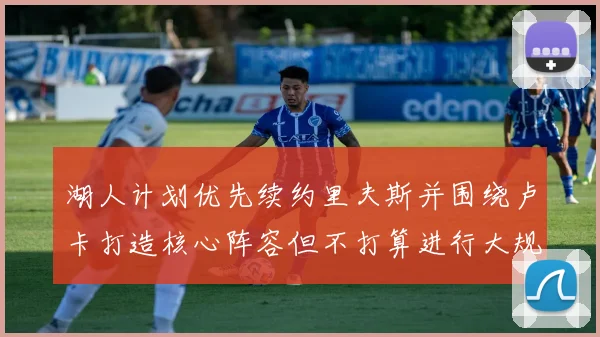 湖人计划优先续约里夫斯并围绕卢卡打造核心阵容但不打算进行大规模重建