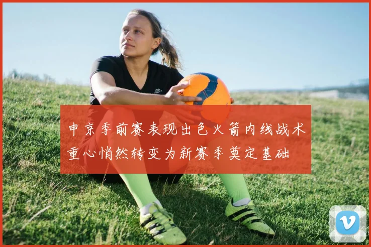 申京季前赛表现出色火箭内线战术重心悄然转变为新赛季奠定基础