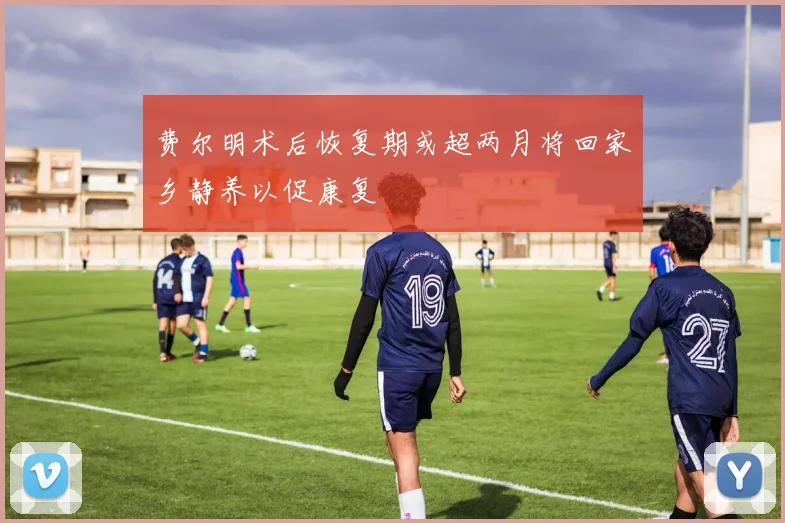 费尔明术后恢复期或超两月将回家乡静养以促康复