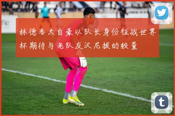 林德洛夫自豪以队长身份征战世界杯期待与老队友汉尼拔的较量