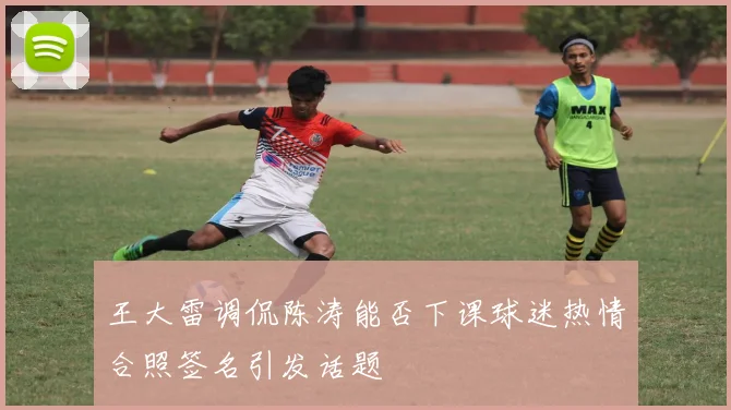王大雷调侃陈涛能否下课球迷热情合照签名引发话题