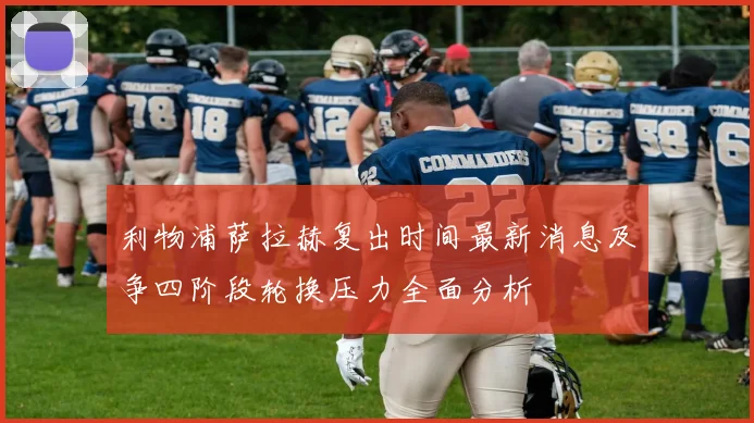 利物浦萨拉赫复出时间最新消息及争四阶段轮换压力全面分析