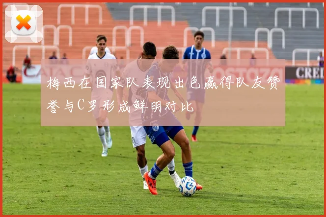梅西在国家队表现出色赢得队友赞誉与C罗形成鲜明对比