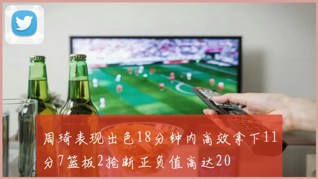周琦表现出色18分钟内高效拿下11分7篮板2抢断正负值高达20