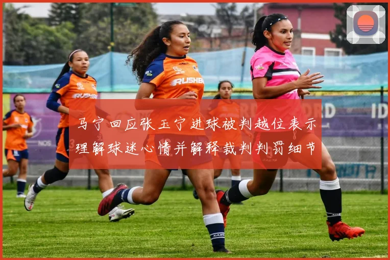 马宁回应张玉宁进球被判越位表示理解球迷心情并解释裁判判罚细节