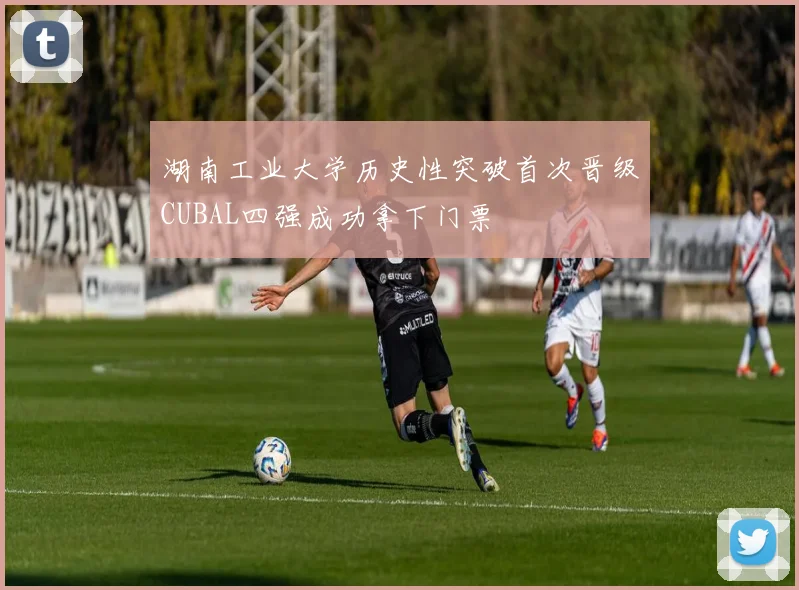 湖南工业大学历史性突破首次晋级CUBAL四强成功拿下门票