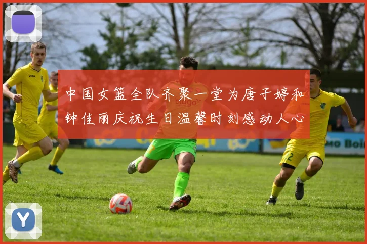 中国女篮全队齐聚一堂为唐子婷和钟佳丽庆祝生日温馨时刻感动人心