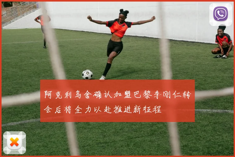 阿克利乌舍确认加盟巴黎李刚仁转会后将全力以赴推进新征程