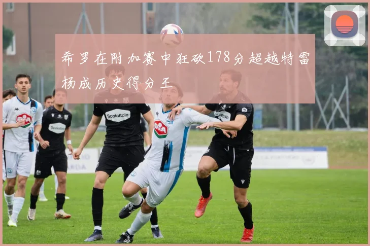 希罗在附加赛中狂砍178分超越特雷杨成历史得分王