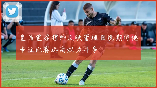 皇马重召穆帅反映管理困境期待他专注比赛远离权力斗争