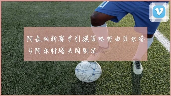 阿森纳新赛季引援策略将由贝尔塔与阿尔特塔共同制定
