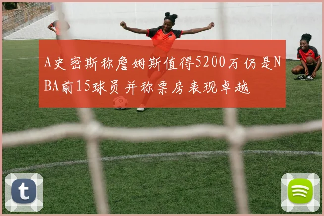 A史密斯称詹姆斯值得5200万仍是NBA前15球员并称票房表现卓越