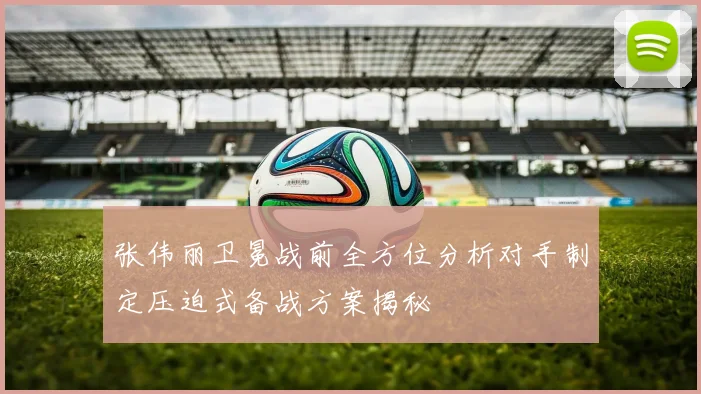 张伟丽卫冕战前全方位分析对手制定压迫式备战方案揭秘