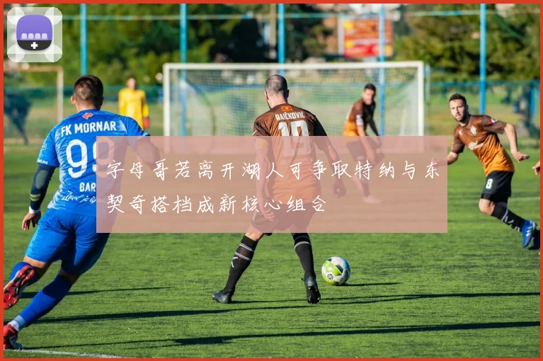 字母哥若离开湖人可争取特纳与东契奇搭档成新核心组合