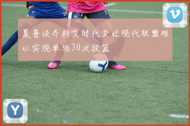 夏普谈乔科艾时代变迁现代联盟难以实现单场30次投篮