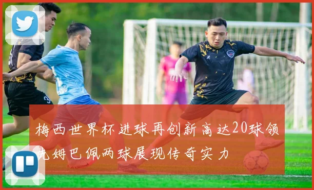梅西世界杯进球再创新高达20球领先姆巴佩两球展现传奇实力