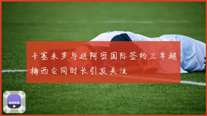 卡塞米罗与迈阿密国际签约三年超梅西合同时长引发关注